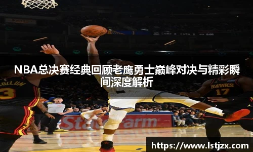 NBA总决赛经典回顾老鹰勇士巅峰对决与精彩瞬间深度解析